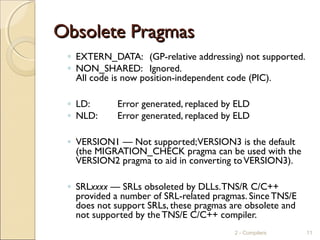 Obsolete PragmasObsolete Pragmas
◦ EXTERN_DATA: (GP-relative addressing) not supported.
◦ NON_SHARED: Ignored.
All code is now position-independent code (PIC).
◦ LD: Error generated, replaced by ELD
◦ NLD: Error generated, replaced by ELD
◦ VERSION1 — Not supported;VERSION3 is the default
(the MIGRATION_CHECK pragma can be used with the
VERSION2 pragma to aid in converting toVERSION3).
◦ SRLxxxx — SRLs obsoleted by DLLs.TNS/R C/C++
provided a number of SRL-related pragmas. Since TNS/E
does not support SRLs, these pragmas are obsolete and
not supported by the TNS/E C/C++ compiler.
2 - Compilers 11
 