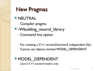 New PragmasNew Pragmas
NEUTRAL
◦ Compiler pragma
-Wbuilding_neutral_library
◦ Command line option
◦ For creating a C++ version2/version3 independent DLL
◦ Cannot use objects marked MODEL_DEPENDENT
MODEL_DEPENDENT
◦ Used in C++ standard headers only
2 - Compilers 13
 