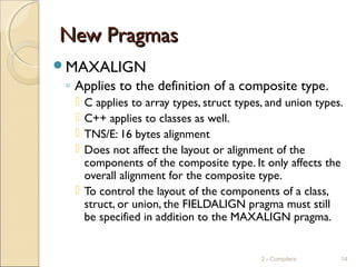 New PragmasNew Pragmas
MAXALIGN
◦ Applies to the definition of a composite type.
 C applies to array types, struct types, and union types.
 C++ applies to classes as well.
 TNS/E: 16 bytes alignment
 Does not affect the layout or alignment of the
components of the composite type. It only affects the
overall alignment for the composite type.
 To control the layout of the components of a class,
struct, or union, the FIELDALIGN pragma must still
be specified in addition to the MAXALIGN pragma.
2 - Compilers 14
 
