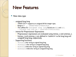 New FeaturesNew Features
 New data type
◦ unsigned long long
 TNS/E C/C++ supports an unsigned 64 bit integer type,
 Range is 0 .. 18446744073709551615.
 The suffixes for unsigned long long literals are ULL and ull.
 unsigned long long var = 18446744073709551615ULL;
◦ intmax for Preprocessor Expressions
 Preprocessor expressions are evaluated using intmax_t and uintmax_t.
 Intmax_t and uintmax_t are defined in <stdint.h> to be long long and
unsigned long long, respectively.
◦ Supporting functions:
 strtoll: char string to signed long long
 strtoull: char string to unsigned long long
 wcstoll: wide-char string to signed long long
 wcstoull: wide-char string to unsigned long long
2 - Compilers 15
 