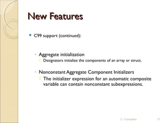 New FeaturesNew Features
 C99 support (continued):
◦ Aggregate initialization
 Designators initialize the components of an array or struct.
◦ Nonconstant Aggregate Component Initializers
 The initializer expression for an automatic composite
variable can contain nonconstant subexpressions.
2 - Compilers 17
 