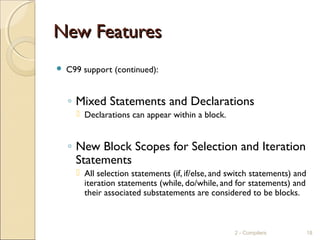 New FeaturesNew Features
 C99 support (continued):
◦ Mixed Statements and Declarations
 Declarations can appear within a block.
◦ New Block Scopes for Selection and Iteration
Statements
 All selection statements (if, if/else, and switch statements) and
iteration statements (while, do/while, and for statements) and
their associated substatements are considered to be blocks.
2 - Compilers 18
 