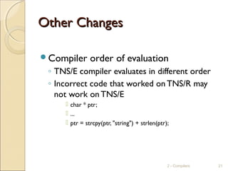 Other ChangesOther Changes
Compiler order of evaluation
◦ TNS/E compiler evaluates in different order
◦ Incorrect code that worked on TNS/R may
not work on TNS/E
 char * ptr;
 ...
 ptr = strcpy(ptr, "string") + strlen(ptr);
2 - Compilers 21
 