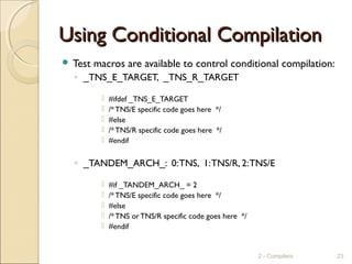 Using Conditional CompilationUsing Conditional Compilation
 Test macros are available to control conditional compilation:
◦ _TNS_E_TARGET, _TNS_R_TARGET
 #ifdef _TNS_E_TARGET
 /*TNS/E specific code goes here */
 #else
 /*TNS/R specific code goes here */
 #endif
◦ _TANDEM_ARCH_: 0:TNS, 1:TNS/R, 2:TNS/E
 #if _TANDEM_ARCH_ = 2
 /*TNS/E specific code goes here */
 #else
 /*TNS or TNS/R specific code goes here */
 #endif
2 - Compilers 23
 