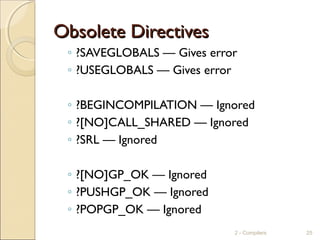 Obsolete DirectivesObsolete Directives
◦ ?SAVEGLOBALS — Gives error
◦ ?USEGLOBALS — Gives error
◦ ?BEGINCOMPILATION — Ignored
◦ ?[NO]CALL_SHARED — Ignored
◦ ?SRL — Ignored
◦ ?[NO]GP_OK — Ignored
◦ ?PUSHGP_OK — Ignored
◦ ?POPGP_OK — Ignored
2 - Compilers 25
 