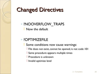 Changed DirectivesChanged Directives
◦ ?NOOVERFLOW_TRAPS
 Now the default
◦ ?OPTIMIZEFILE
 Some conditions now cause warnings:
 File does not exist, cannot be opened, is not code 101
 Same procedure appears multiple times
 Procedure is unknown
 Invalid optimize level
2 - Compilers 26
 
