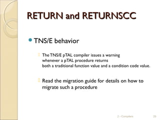 RETURN and RETURNSCCRETURN and RETURNSCC
TNS/E behavior
 TheTNS/E pTAL compiler issues a warning
whenever a pTAL procedure returns
both a traditional function value and a condition code value.
 Read the migration guide for details on how to
migrate such a procedure
2 - Compilers 29
 