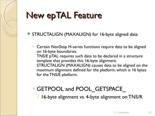 New epTAL FeatureNew epTAL Feature
 STRUCTALIGN (MAXALIGN) for 16-byte aligned data
◦ Certain NonStop H-series functions require data to be aligned
on 16-byte boundaries.
TNS/E pTAL requires such data to be declared in a structure
template that provides this 16-byte alignment.
STRUCTALIGN (MAXALIGN) causes data to be aligned on the
maximum alignment defined for the platform, which is 16 bytes
for theTNS/E platform.
◦ GETPOOL and POOL_GETSPACE_
 16-byte alignment vs. 4-byte alignment on TNS/R
2 - Compilers 30
 