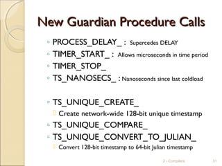 New Guardian Procedure CallsNew Guardian Procedure Calls
◦ PROCESS_DELAY_ : Supercedes DELAY
◦ TIMER_START_ : Allows microseconds in time period
◦ TIMER_STOP_
◦ TS_NANOSECS_ : Nanoseconds since last coldload
◦ TS_UNIQUE_CREATE_
 Create network-wide 128-bit unique timestamp
◦ TS_UNIQUE_COMPARE_
◦ TS_UNIQUE_CONVERT_TO_JULIAN_
 Convert 128-bit timestamp to 64-bit Julian timestamp
2 - Compilers 31
 