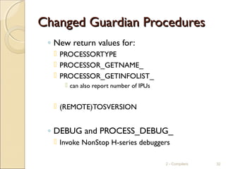 Changed Guardian ProceduresChanged Guardian Procedures
◦ New return values for:
 PROCESSORTYPE
 PROCESSOR_GETNAME_
 PROCESSOR_GETINFOLIST_
 can also report number of IPUs
 (REMOTE)TOSVERSION
◦ DEBUG and PROCESS_DEBUG_
 Invoke NonStop H-series debuggers
2 - Compilers 32
 