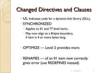 Changed Directives and ClausesChanged Directives and Clauses
◦ UL: Indicates code for a dynamic-link library (DLL).
◦ SYNCHRONIZED
 Applies to 01 and 77 level items .
 May now align to a 8-byte boundary,
if item is 4 or more bytes long.
◦ OPTIMIZE — Level 2 provides more.
◦ RENAMES — of an 01 item now correctly
gives error (use REDEFINES instead)
2 - Compilers 5
 