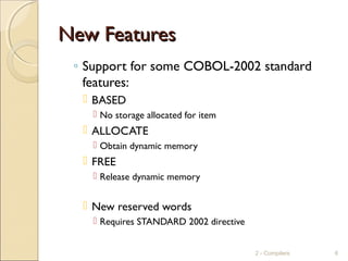 New FeaturesNew Features
◦ Support for some COBOL-2002 standard
features:
 BASED
 No storage allocated for item
 ALLOCATE
 Obtain dynamic memory
 FREE
 Release dynamic memory
 New reserved words
 Requires STANDARD 2002 directive
2 - Compilers 6
 