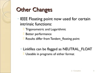Other ChangesOther Changes
◦ IEEE Floating point now used for certain
intrinsic functions:
 Trigonometric and Logarithmic
 Better performance
 Results differ from Tandem_floating point
◦ Linkfiles can be flagged as NEUTRAL_FLOAT
 Useable in programs of either format
2 - Compilers 8
 