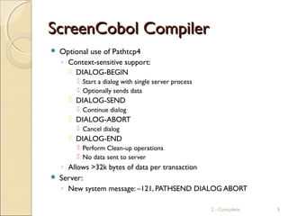 ScreenCobol CompilerScreenCobol Compiler
 Optional use of Pathtcp4
◦ Context-sensitive support:
 DIALOG-BEGIN
 Start a dialog with single server process
 Optionally sends data
 DIALOG-SEND
 Continue dialog
 DIALOG-ABORT
 Cancel dialog
 DIALOG-END
 Perform Clean-up operations
 No data sent to server
◦ Allows >32k bytes of data per transaction
 Server:
◦ New system message: –121, PATHSEND DIALOG ABORT
2 - Compilers 9
 