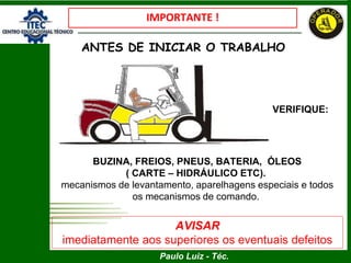 Paulo Luiz - Téc.
IMPORTANTE !
ANTES DE INICIAR O TRABALHO
BUZINA, FREIOS, PNEUS, BATERIA, ÓLEOS
( CARTE – HIDRÁULICO ETC).
mecanismos de levantamento, aparelhagens especiais e todos
os mecanismos de comando.
AVISAR
imediatamente aos superiores os eventuais defeitos
VERIFIQUE:
 