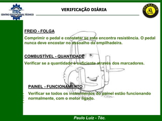 Paulo Luiz - Téc.
VERIFICAÇÃO DIÁRIA
FREIO - FOLGA
Comprimir o pedal e constatar se este encontra resistência. O pedal
nunca deve encostar no assoalho da empilhadeira.
COMBUSTÍVEL - QUANTIDADE
Verificar se a quantidade é suficiente através dos marcadores.
PAINEL - FUNCIONAMENTO
Verificar se todos os instrumentos do painel estão funcionando
normalmente, com o motor ligado.
 
