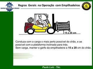 Paulo Luiz - Téc.
Regras Gerais na Operação com Empilhadeiras
15 a 20 cm
Conduza com a carga o mais perto possível do chão, e se
possível com a plataforma inclinada para trás.
Sem carga, manter o garfo da empilhadeira a 15 a 20 cm do chão.
 