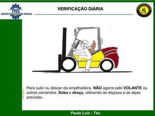 Paulo Luiz - Téc.
VERIFICAÇÃO DIÁRIA
Para subir ou descer da empilhadeira, NÃO agarre pelo VOLANTE ou
outros comandos. Suba e desça, utilizando os degraus e as alças
previstas.
 