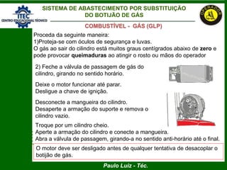 Paulo Luiz - Téc.
COMBUSTÍVEL - GÁS (GLP)
SISTEMA DE ABASTECIMENTO POR SUBSTITUIÇÃO
DO BOTIJÃO DE GÁS
Proceda da seguinte maneira:
1)Proteja-se com óculos de segurança e luvas.
O gás ao sair do cilindro está muitos graus centígrados abaixo de zero e
pode provocar queimaduras ao atingir o rosto ou mãos do operador
2) Feche a válvula de passagem de gás do
cilindro, girando no sentido horário.
Deixe o motor funcionar até parar.
Desligue a chave de ignição.
Desconecte a mangueira do cilindro.
Desaperte a armação do suporte e remova o
cilindro vazio.
Troque por um cilindro cheio.
Aperte a armação do cilindro e conecte a mangueira.
Abra a válvula de passagem, girando-a no sentido anti-horário até o final.
O motor deve ser desligado antes de qualquer tentativa de desacoplar o
botijão de gás.
 