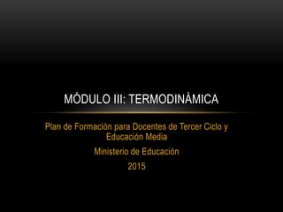 Plan de Formación para Docentes de Tercer Ciclo y
Educación Media
Ministerio de Educación
2015
MÓDULO III: TERMODINÁMICA
 
