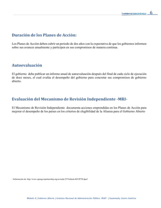 6
Módulo 4 | Gobierno Abierto | Instituto Nacional de Administración Pública -INAP- | Guatemala, Centro América
Duración de los Planes de Acción:
Los Planes de Acción deben cubrir un periodo de dos años con la expectativa de que los gobiernos informen
sobre sus avances anualmente y participen en sus compromisos de manera continua.
Autoevaluación
El gobierno debe publicar un informe anual de autoevaluación después del final de cada ciclo de ejecución
de doce meses, el cual evalúa el desempeño del gobierno para concretar sus compromisos de gobierno
abierto.
Evaluación del Mecanismo de Revisión Independiente -MRI-
El Mecanismo de Revisión Independiente documenta acciones emprendidas en los Planes de Acción para
mejorar el desempeño de los países en los criterios de elegibilidad de la Alianza para el Gobierno Abierto
- Información de: http://www.opengovpartnership.org/es/node/257#sthash.06VJP7fJ.dpuf
 