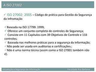 A ISO 27002

  ISO 27002: 2005 – Código de prática para Gestão da Segurança
 da Infromação

 Baseada na ISO 17799: 1999;
  Oferece um conjunto completo de controles de Segurança;
  Consiste em 11 Capítulos com 39 Objetivos de Controle e 133
 controles;
  Baseada nas melhores práticas para a segurança da Informação;
 Não pode ser usada em auditorias e certificações.;
 Não é uma norma técina (assim como a ISO 27001 também não
 é).



Introdução a Segurança da Informação           Faculdade Ruy Barbosa
 