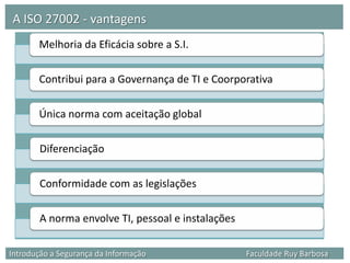 A ISO 27002 - vantagens
       Melhoria da Eficácia sobre a S.I.

       Contribui para a Governança de TI e Coorporativa

       Única norma com aceitação global

        Diferenciação

        Conformidade com as legislações

        A norma envolve TI, pessoal e instalações

Introdução a Segurança da Informação                Faculdade Ruy Barbosa
 