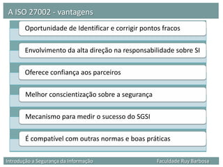 A ISO 27002 - vantagens
       Oportunidade de Identificar e corrigir pontos fracos

       Envolvimento da alta direção na responsabilidade sobre SI

       Oferece confiança aos parceiros

        Melhor conscientização sobre a segurança

        Mecanismo para medir o sucesso do SGSI

        É compatível com outras normas e boas práticas

Introdução a Segurança da Informação               Faculdade Ruy Barbosa
 