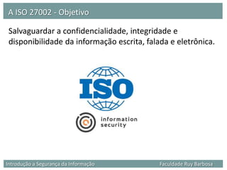 A ISO 27002 - Objetivo

 Salvaguardar a confidencialidade, integridade e
 disponibilidade da informação escrita, falada e eletrônica.




Introdução a Segurança da Informação        Faculdade Ruy Barbosa
 