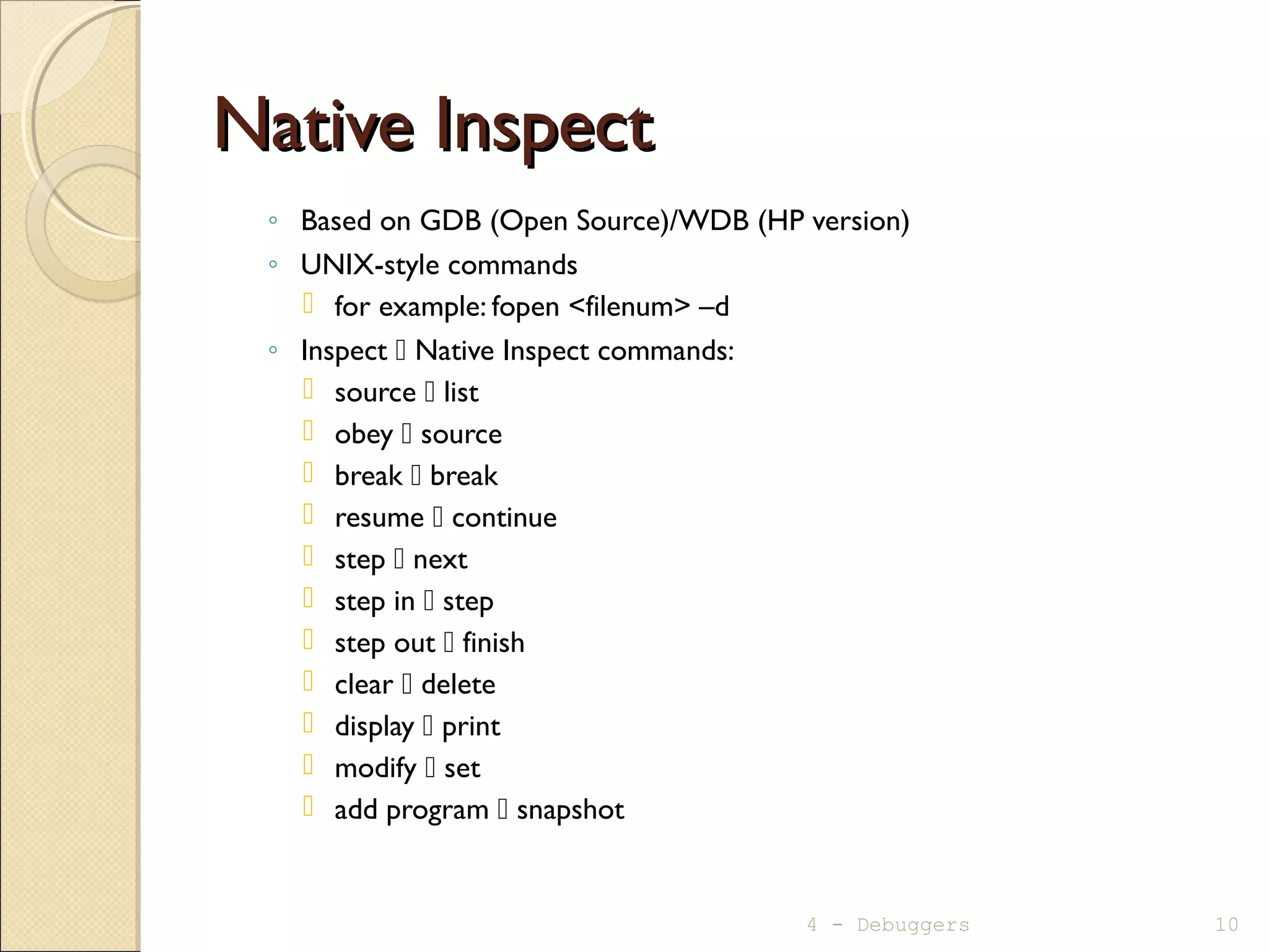 Native InspectNative Inspect
◦ Based on GDB (Open Source)/WDB (HP version)
◦ UNIX-style commands
 for example: fopen <filenum> –d
◦ Inspect  Native Inspect commands:
 source  list
 obey  source
 break  break
 resume  continue
 step  next
 step in  step
 step out  finish
 clear  delete
 display  print
 modify  set
 add program  snapshot
4 - Debuggers 10
 