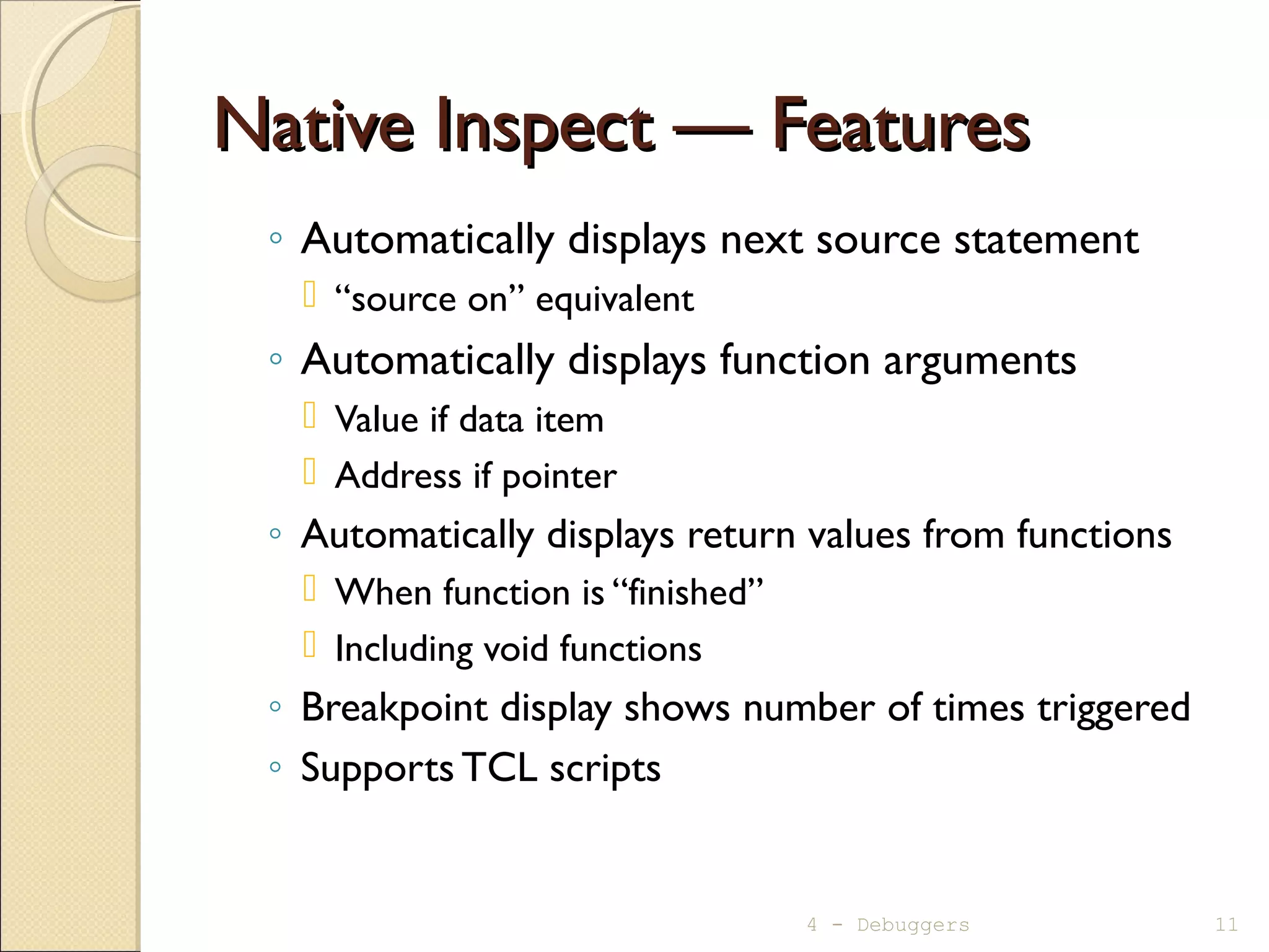 Native Inspect — FeaturesNative Inspect — Features
◦ Automatically displays next source statement
 “source on” equivalent
◦ Automatically displays function arguments
 Value if data item
 Address if pointer
◦ Automatically displays return values from functions
 When function is “finished”
 Including void functions
◦ Breakpoint display shows number of times triggered
◦ Supports TCL scripts
4 - Debuggers 11
 