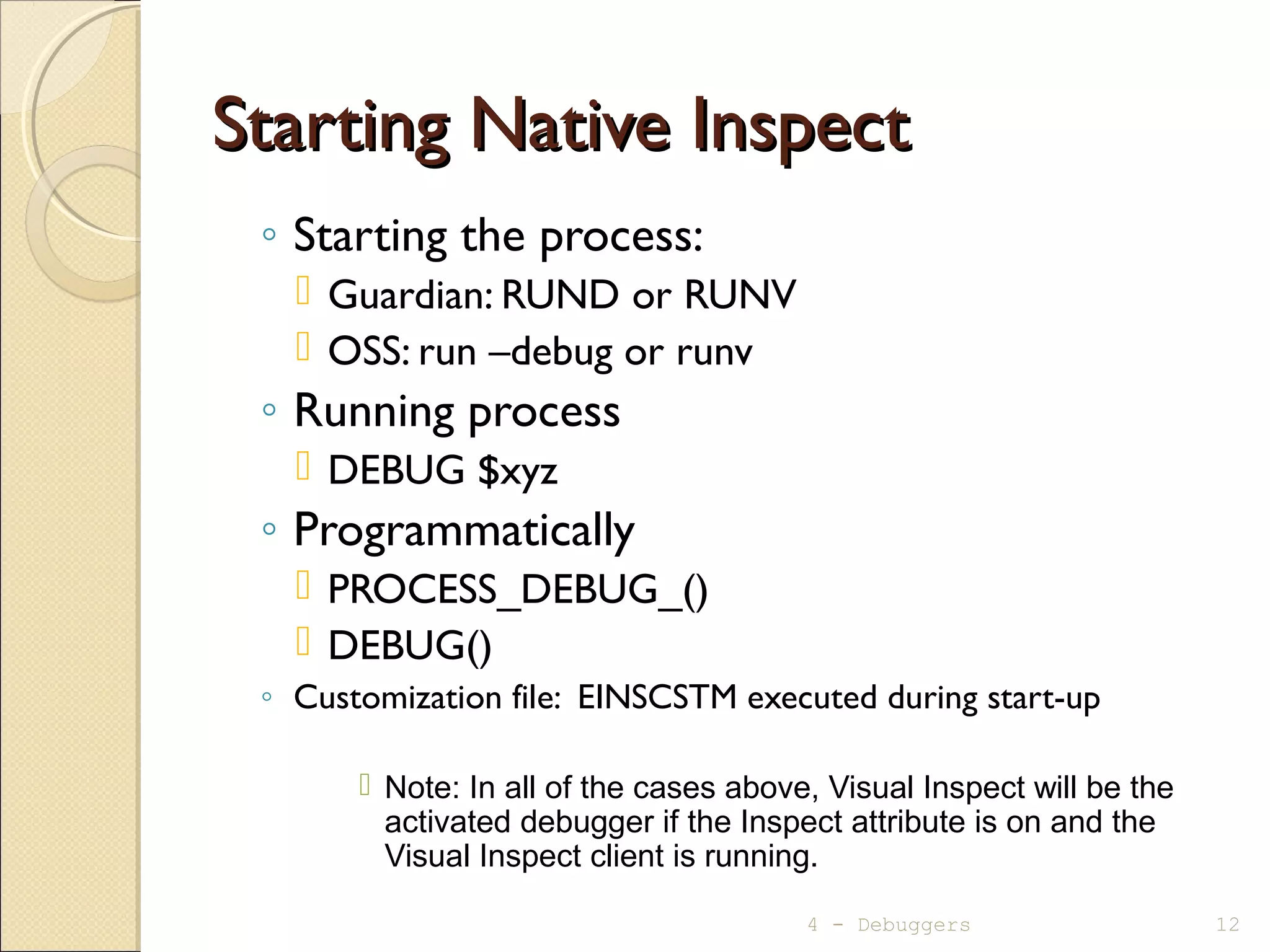 Starting Native InspectStarting Native Inspect
◦ Starting the process:
 Guardian: RUND or RUNV
 OSS: run –debug or runv
◦ Running process
 DEBUG $xyz
◦ Programmatically
 PROCESS_DEBUG_()
 DEBUG()
◦ Customization file: EINSCSTM executed during start-up
 Note: In all of the cases above, Visual Inspect will be the
activated debugger if the Inspect attribute is on and the
Visual Inspect client is running.
4 - Debuggers 12
 