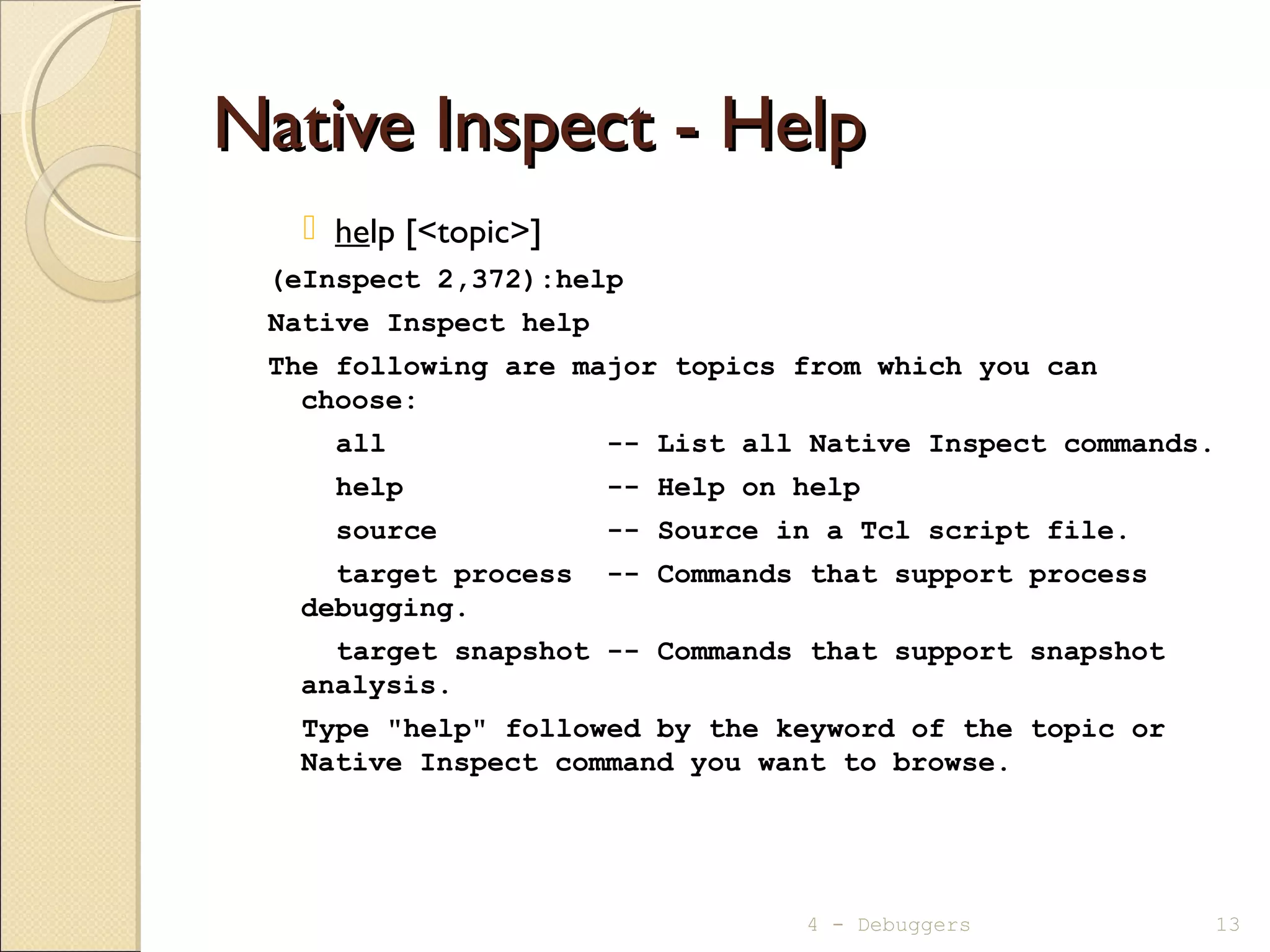 Native Inspect - HelpNative Inspect - Help
 help [<topic>]
(eInspect 2,372):help
Native Inspect help
The following are major topics from which you can
choose:
all -- List all Native Inspect commands.
help -- Help on help
source -- Source in a Tcl script file.
target process -- Commands that support process
debugging.
target snapshot -- Commands that support snapshot
analysis.
Type "help" followed by the keyword of the topic or
Native Inspect command you want to browse.
4 - Debuggers 13
 