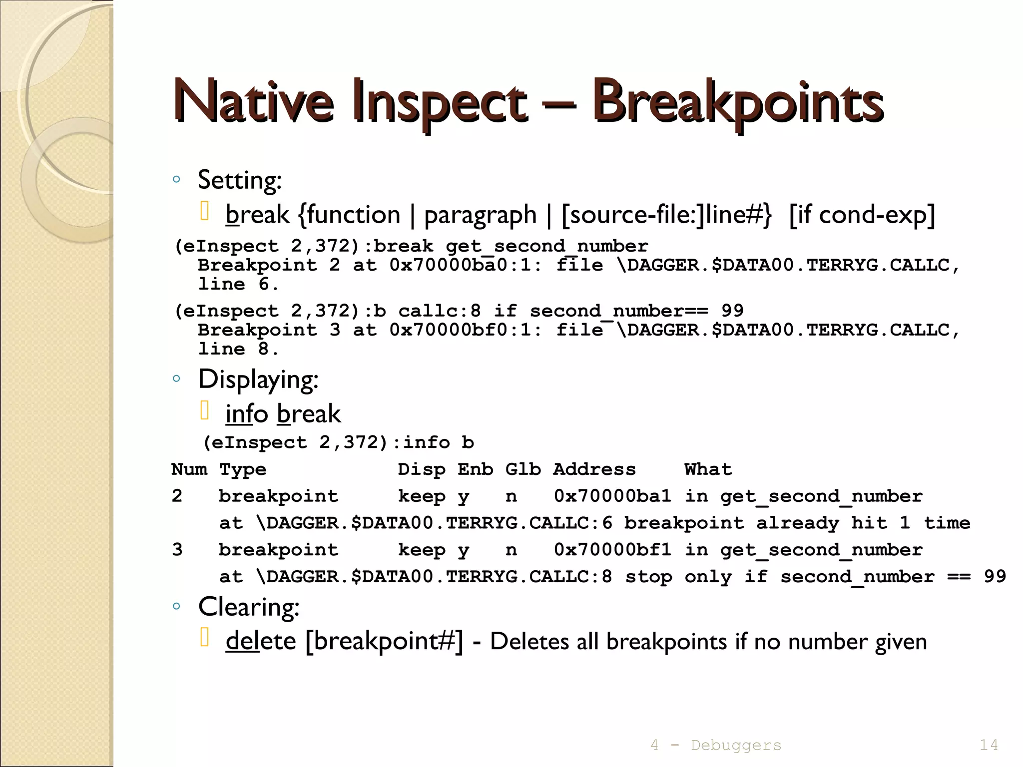 Native Inspect – BreakpointsNative Inspect – Breakpoints
◦ Setting:
 break {function | paragraph | [source-file:]line#} [if cond-exp]
(eInspect 2,372):break get_second_number
Breakpoint 2 at 0x70000ba0:1: file DAGGER.$DATA00.TERRYG.CALLC,
line 6.
(eInspect 2,372):b callc:8 if second_number== 99
Breakpoint 3 at 0x70000bf0:1: file DAGGER.$DATA00.TERRYG.CALLC,
line 8.
◦ Displaying:
 info break
(eInspect 2,372):info b
Num Type Disp Enb Glb Address What
2 breakpoint keep y n 0x70000ba1 in get_second_number
at DAGGER.$DATA00.TERRYG.CALLC:6 breakpoint already hit 1 time
3 breakpoint keep y n 0x70000bf1 in get_second_number
at DAGGER.$DATA00.TERRYG.CALLC:8 stop only if second_number == 99
◦ Clearing:
 delete [breakpoint#] - Deletes all breakpoints if no number given
4 - Debuggers 14
 