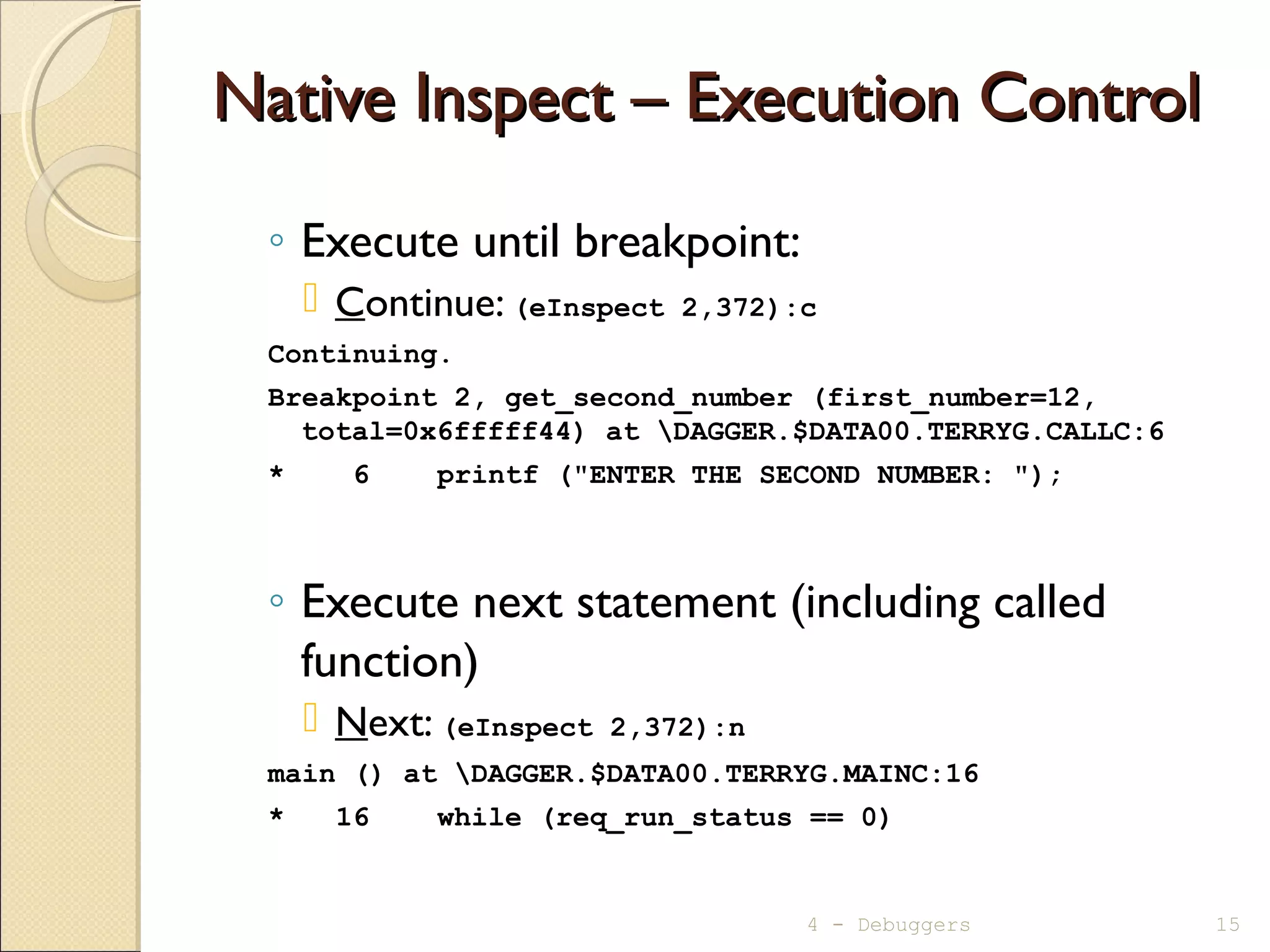 Native Inspect – Execution ControlNative Inspect – Execution Control
◦ Execute until breakpoint:
 Continue: (eInspect 2,372):c
Continuing.
Breakpoint 2, get_second_number (first_number=12,
total=0x6fffff44) at DAGGER.$DATA00.TERRYG.CALLC:6
* 6 printf ("ENTER THE SECOND NUMBER: ");
◦ Execute next statement (including called
function)
 Next: (eInspect 2,372):n
main () at DAGGER.$DATA00.TERRYG.MAINC:16
* 16 while (req_run_status == 0)
4 - Debuggers 15
 