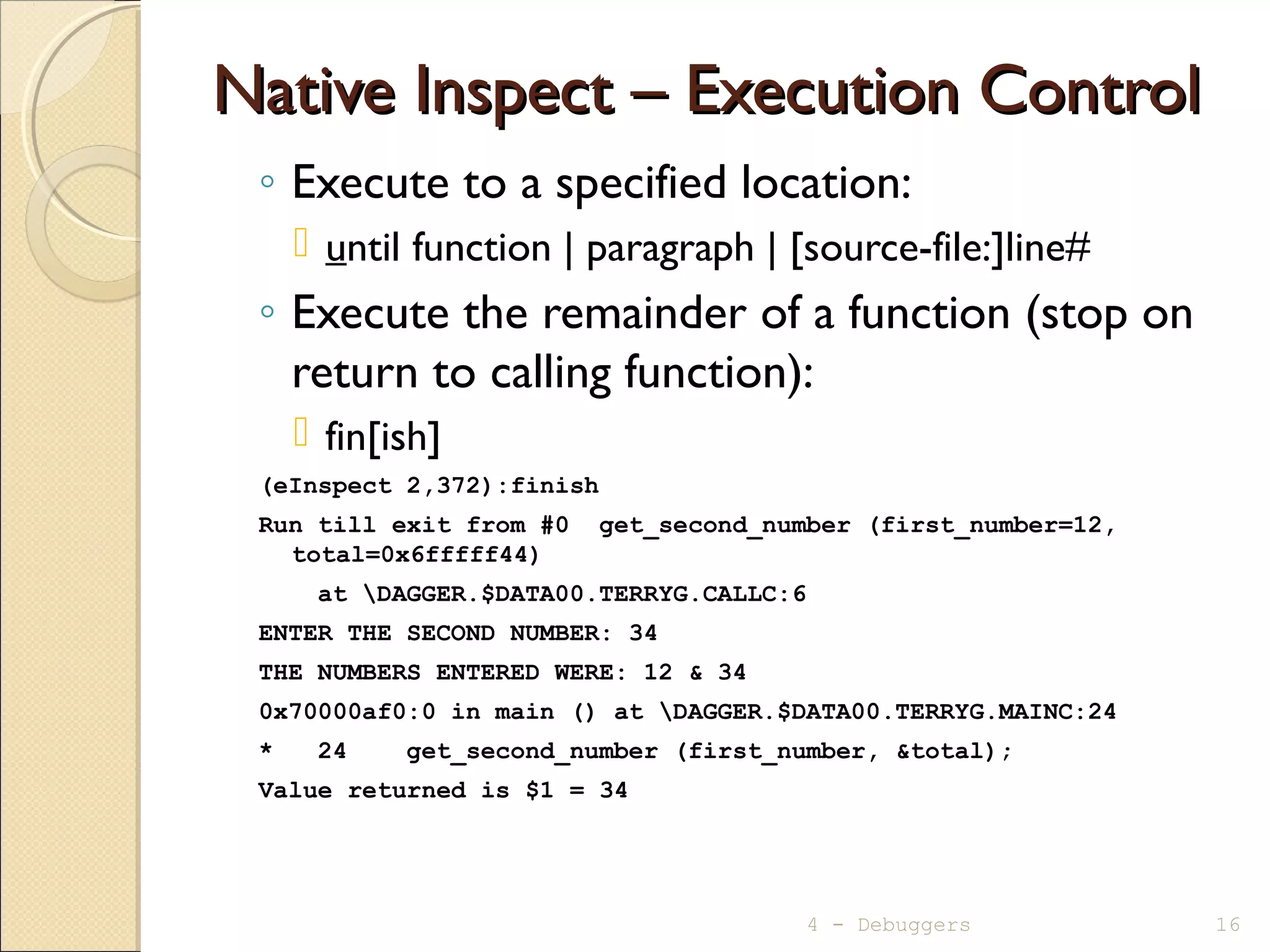 Native Inspect – Execution ControlNative Inspect – Execution Control
◦ Execute to a specified location:
 until function | paragraph | [source-file:]line#
◦ Execute the remainder of a function (stop on
return to calling function):
 fin[ish]
(eInspect 2,372):finish
Run till exit from #0 get_second_number (first_number=12,
total=0x6fffff44)
at DAGGER.$DATA00.TERRYG.CALLC:6
ENTER THE SECOND NUMBER: 34
THE NUMBERS ENTERED WERE: 12 & 34
0x70000af0:0 in main () at DAGGER.$DATA00.TERRYG.MAINC:24
* 24 get_second_number (first_number, &total);
Value returned is $1 = 34
4 - Debuggers 16
 