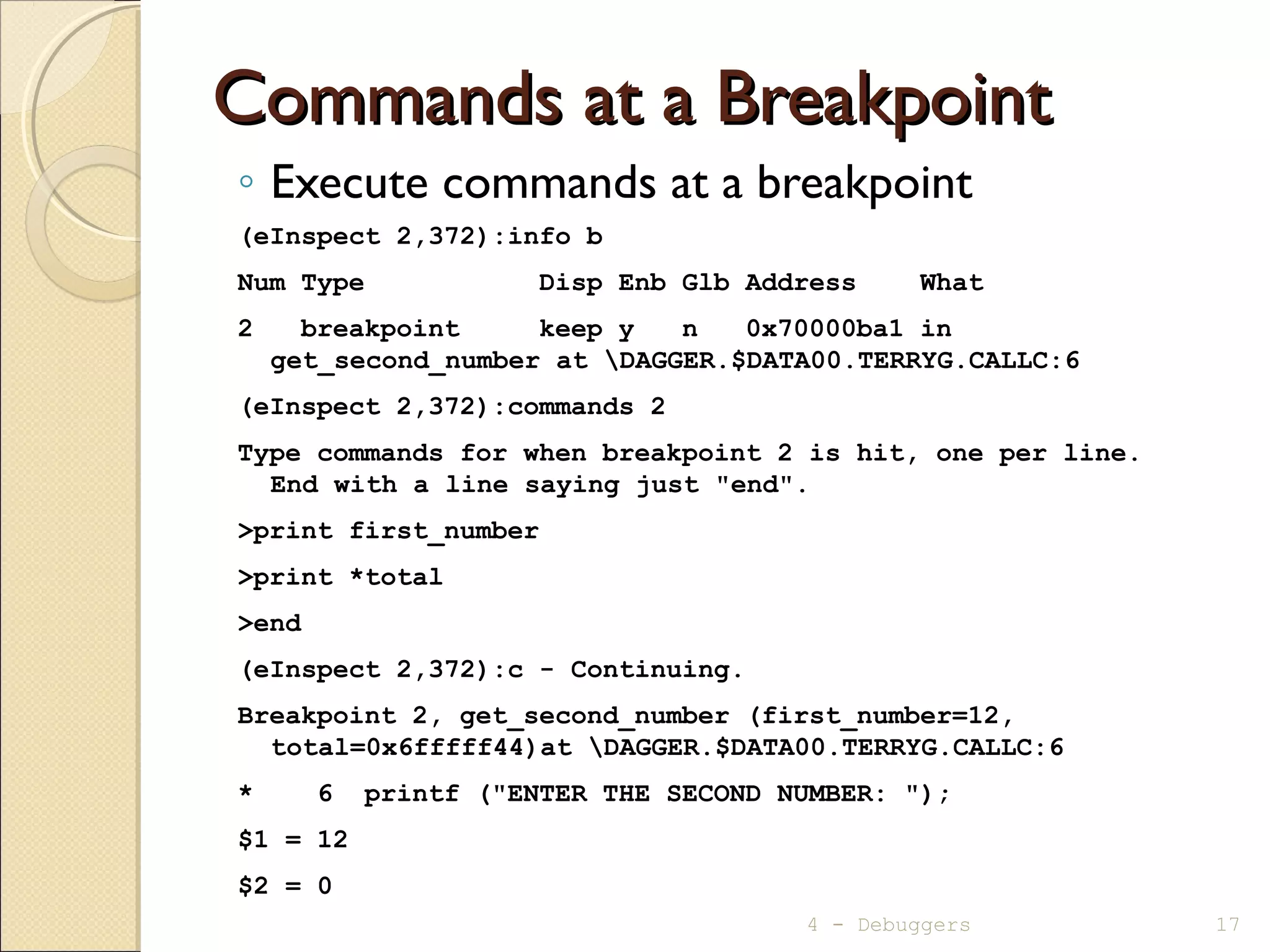 Commands at a BreakpointCommands at a Breakpoint
◦ Execute commands at a breakpoint
(eInspect 2,372):info b
Num Type Disp Enb Glb Address What
2 breakpoint keep y n 0x70000ba1 in
get_second_number at DAGGER.$DATA00.TERRYG.CALLC:6
(eInspect 2,372):commands 2
Type commands for when breakpoint 2 is hit, one per line.
End with a line saying just "end".
>print first_number
>print *total
>end
(eInspect 2,372):c - Continuing.
Breakpoint 2, get_second_number (first_number=12,
total=0x6fffff44)at DAGGER.$DATA00.TERRYG.CALLC:6
* 6 printf ("ENTER THE SECOND NUMBER: ");
$1 = 12
$2 = 0
4 - Debuggers 17
 