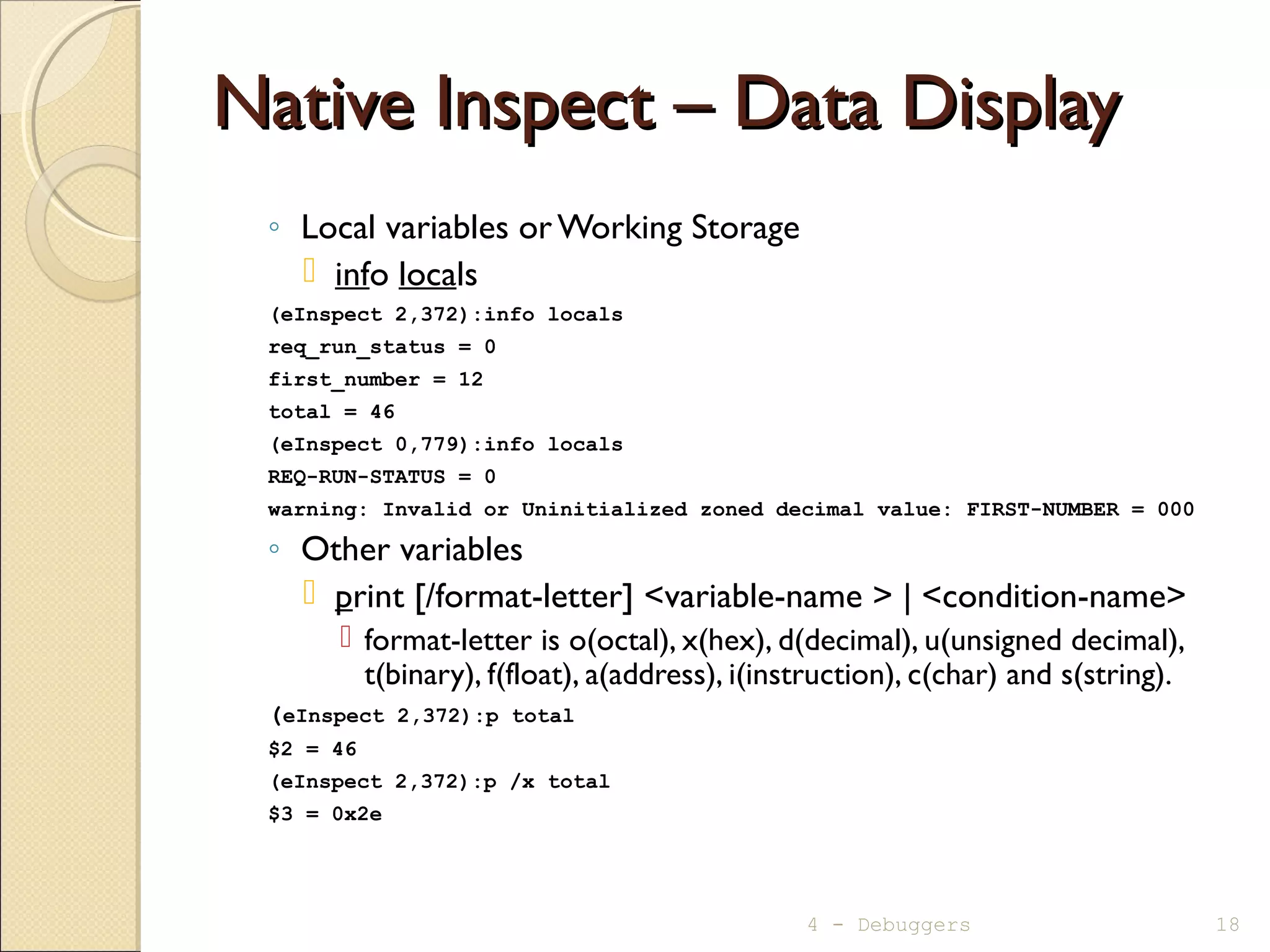 Native Inspect – Data DisplayNative Inspect – Data Display
◦ Local variables orWorking Storage
 info locals
(eInspect 2,372):info locals
req_run_status = 0
first_number = 12
total = 46
(eInspect 0,779):info locals
REQ-RUN-STATUS = 0
warning: Invalid or Uninitialized zoned decimal value: FIRST-NUMBER = 000
◦ Other variables
 print [/format-letter] <variable-name > | <condition-name>
 format-letter is o(octal), x(hex), d(decimal), u(unsigned decimal),
t(binary), f(float), a(address), i(instruction), c(char) and s(string).
(eInspect 2,372):p total
$2 = 46
(eInspect 2,372):p /x total
$3 = 0x2e
4 - Debuggers 18
 