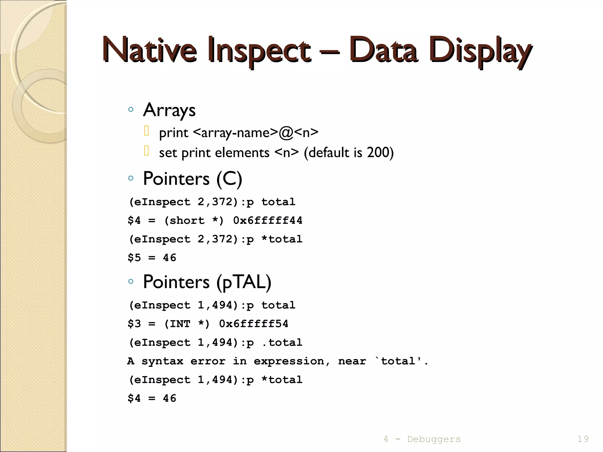 Native Inspect – Data DisplayNative Inspect – Data Display
◦ Arrays
 print <array-name>@<n>
 set print elements <n> (default is 200)
◦ Pointers (C)
(eInspect 2,372):p total
$4 = (short *) 0x6fffff44
(eInspect 2,372):p *total
$5 = 46
◦ Pointers (pTAL)
(eInspect 1,494):p total
$3 = (INT *) 0x6fffff54
(eInspect 1,494):p .total
A syntax error in expression, near `total'.
(eInspect 1,494):p *total
$4 = 46
4 - Debuggers 19
 