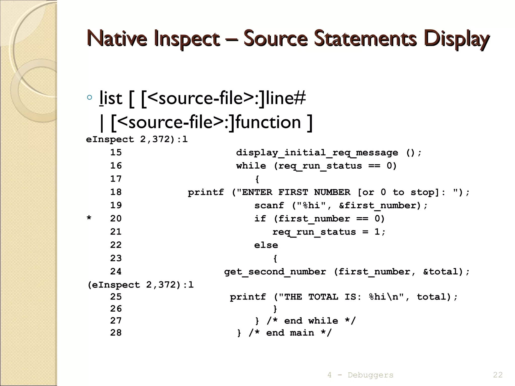 Native Inspect – Source Statements DisplayNative Inspect – Source Statements Display
◦ list [ [<source-file>:]line#
| [<source-file>:]function ]
eInspect 2,372):l
15 display_initial_req_message ();
16 while (req_run_status == 0)
17 {
18 printf ("ENTER FIRST NUMBER [or 0 to stop]: ");
19 scanf ("%hi", &first_number);
* 20 if (first_number == 0)
21 req_run_status = 1;
22 else
23 {
24 get_second_number (first_number, &total);
(eInspect 2,372):l
25 printf ("THE TOTAL IS: %hin", total);
26 }
27 } /* end while */
28 } /* end main */
4 - Debuggers 22
 