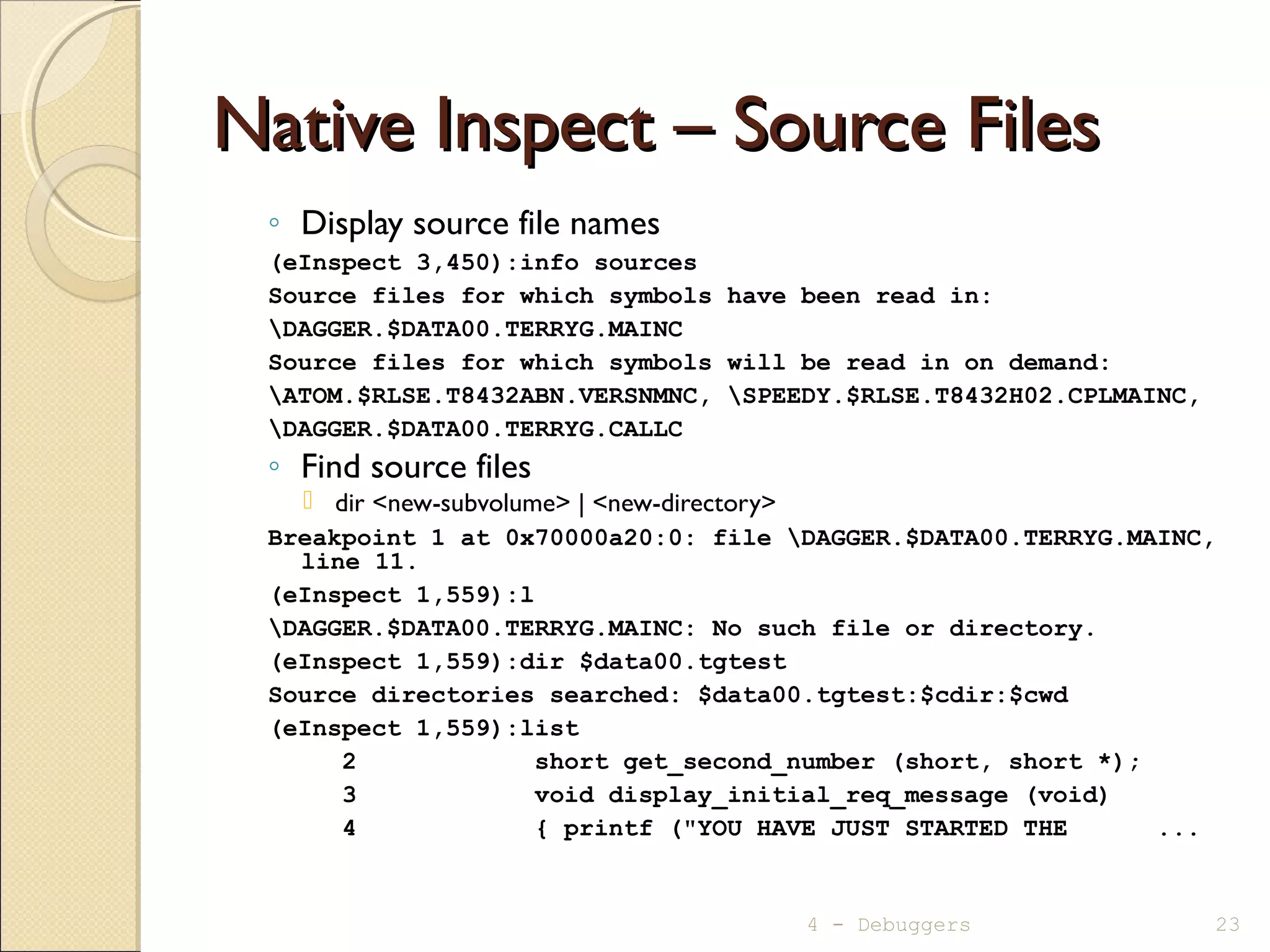 Native Inspect – Source FilesNative Inspect – Source Files
◦ Display source file names
(eInspect 3,450):info sources
Source files for which symbols have been read in:
DAGGER.$DATA00.TERRYG.MAINC
Source files for which symbols will be read in on demand:
ATOM.$RLSE.T8432ABN.VERSNMNC, SPEEDY.$RLSE.T8432H02.CPLMAINC,
DAGGER.$DATA00.TERRYG.CALLC
◦ Find source files
 dir <new-subvolume> | <new-directory>
Breakpoint 1 at 0x70000a20:0: file DAGGER.$DATA00.TERRYG.MAINC,
line 11.
(eInspect 1,559):l
DAGGER.$DATA00.TERRYG.MAINC: No such file or directory.
(eInspect 1,559):dir $data00.tgtest
Source directories searched: $data00.tgtest:$cdir:$cwd
(eInspect 1,559):list
2 short get_second_number (short, short *);
3 void display_initial_req_message (void)
4 { printf ("YOU HAVE JUST STARTED THE ...
4 - Debuggers 23
 