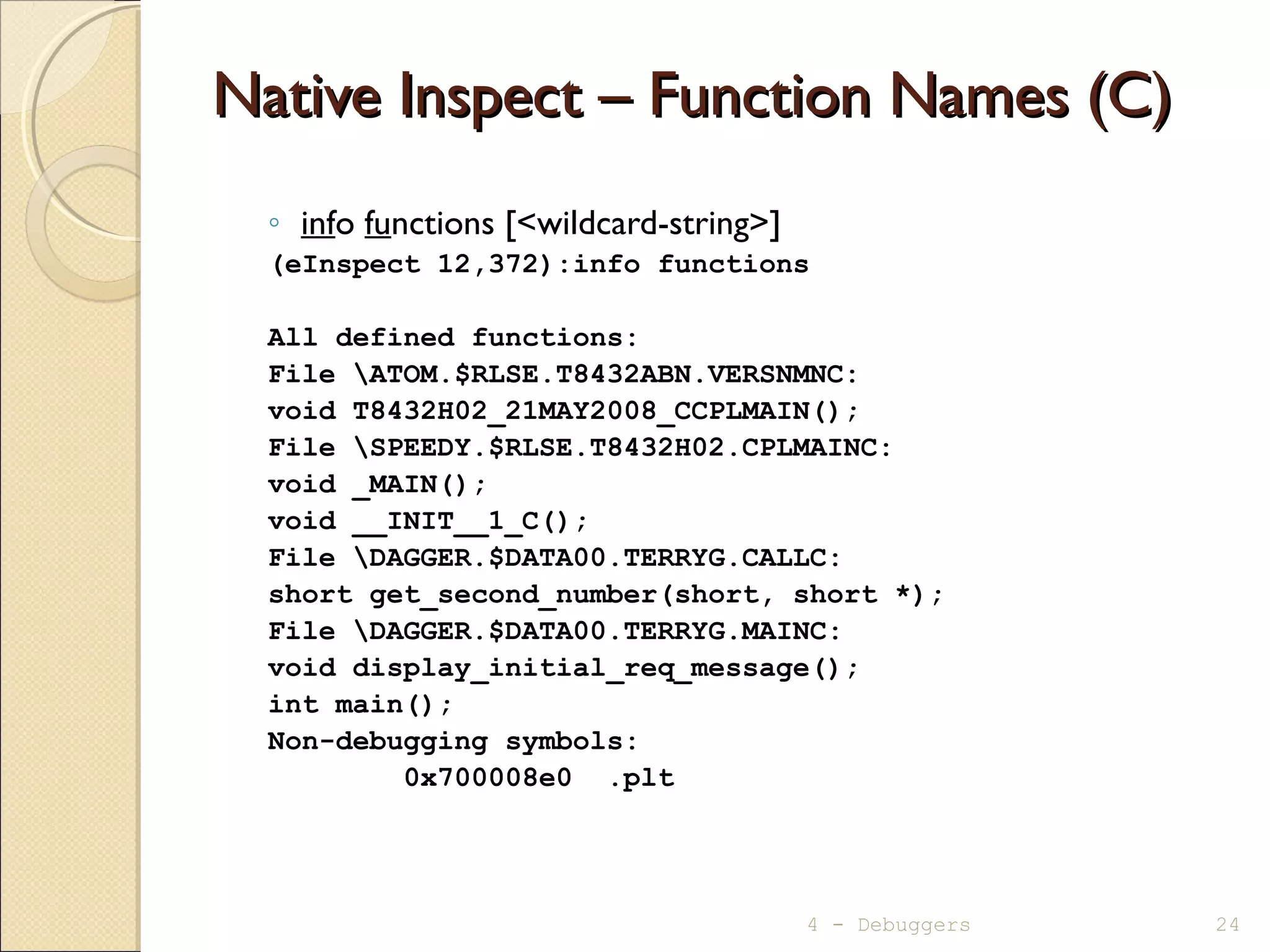 Native Inspect – Function Names (C)Native Inspect – Function Names (C)
◦ info functions [<wildcard-string>]
(eInspect 12,372):info functions
All defined functions:
File ATOM.$RLSE.T8432ABN.VERSNMNC:
void T8432H02_21MAY2008_CCPLMAIN();
File SPEEDY.$RLSE.T8432H02.CPLMAINC:
void _MAIN();
void __INIT__1_C();
File DAGGER.$DATA00.TERRYG.CALLC:
short get_second_number(short, short *);
File DAGGER.$DATA00.TERRYG.MAINC:
void display_initial_req_message();
int main();
Non-debugging symbols:
0x700008e0 .plt
4 - Debuggers 24
 
