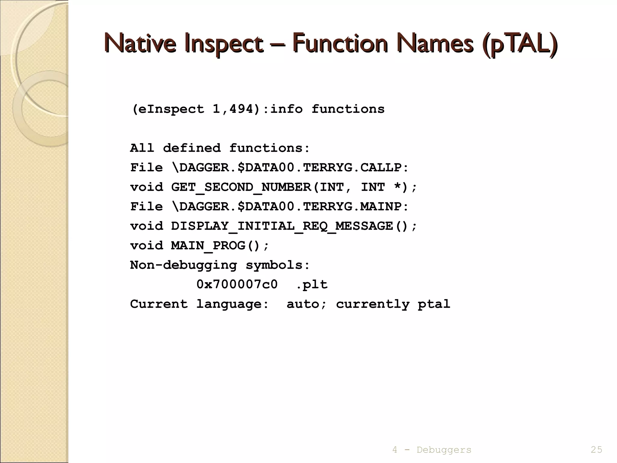 Native Inspect – Function Names (pTAL)Native Inspect – Function Names (pTAL)
(eInspect 1,494):info functions
All defined functions:
File DAGGER.$DATA00.TERRYG.CALLP:
void GET_SECOND_NUMBER(INT, INT *);
File DAGGER.$DATA00.TERRYG.MAINP:
void DISPLAY_INITIAL_REQ_MESSAGE();
void MAIN_PROG();
Non-debugging symbols:
0x700007c0 .plt
Current language: auto; currently ptal
4 - Debuggers 25
 