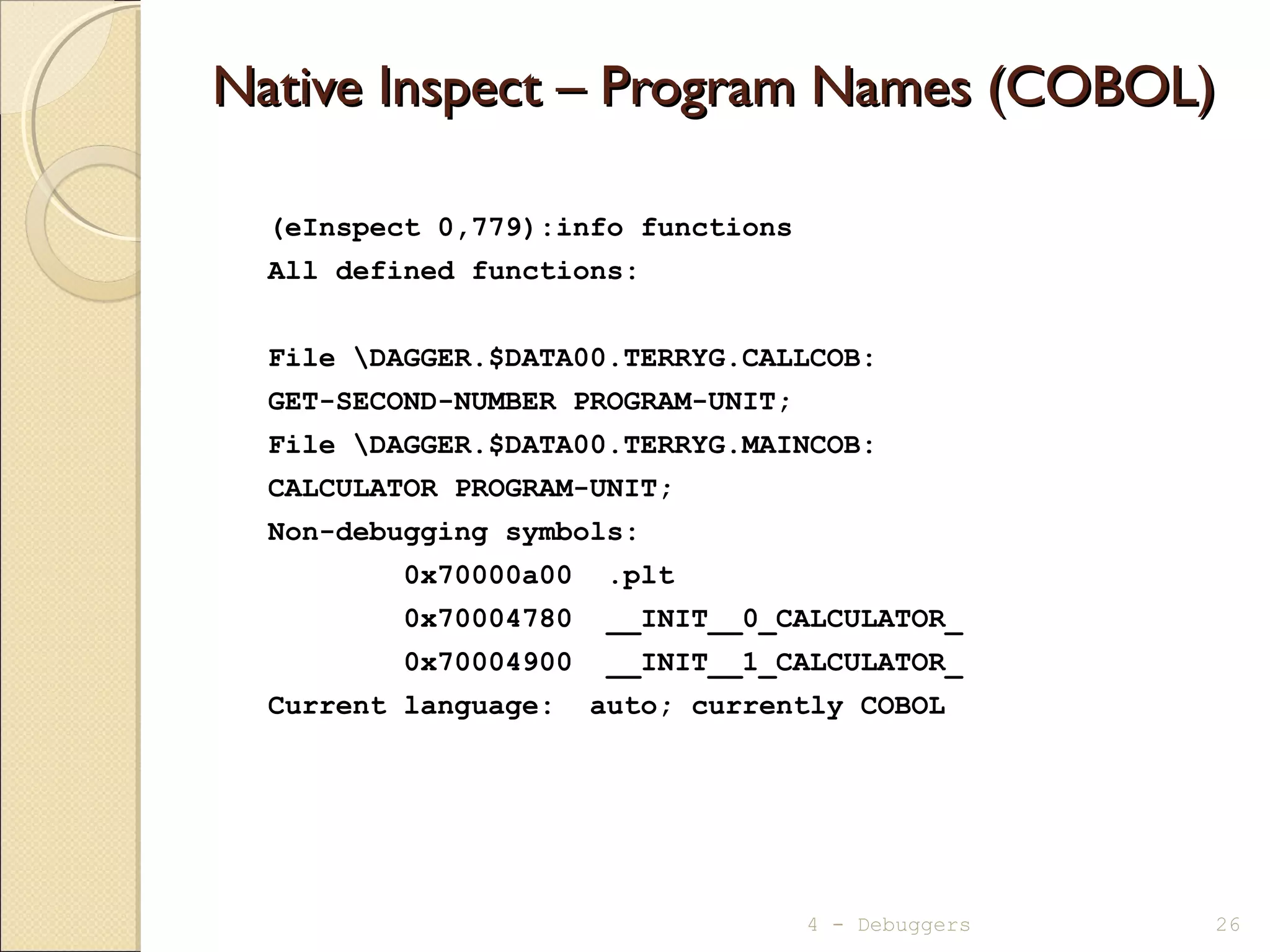 Native Inspect – Program Names (COBOL)Native Inspect – Program Names (COBOL)
(eInspect 0,779):info functions
All defined functions:
File DAGGER.$DATA00.TERRYG.CALLCOB:
GET-SECOND-NUMBER PROGRAM-UNIT;
File DAGGER.$DATA00.TERRYG.MAINCOB:
CALCULATOR PROGRAM-UNIT;
Non-debugging symbols:
0x70000a00 .plt
0x70004780 __INIT__0_CALCULATOR_
0x70004900 __INIT__1_CALCULATOR_
Current language: auto; currently COBOL
4 - Debuggers 26
 