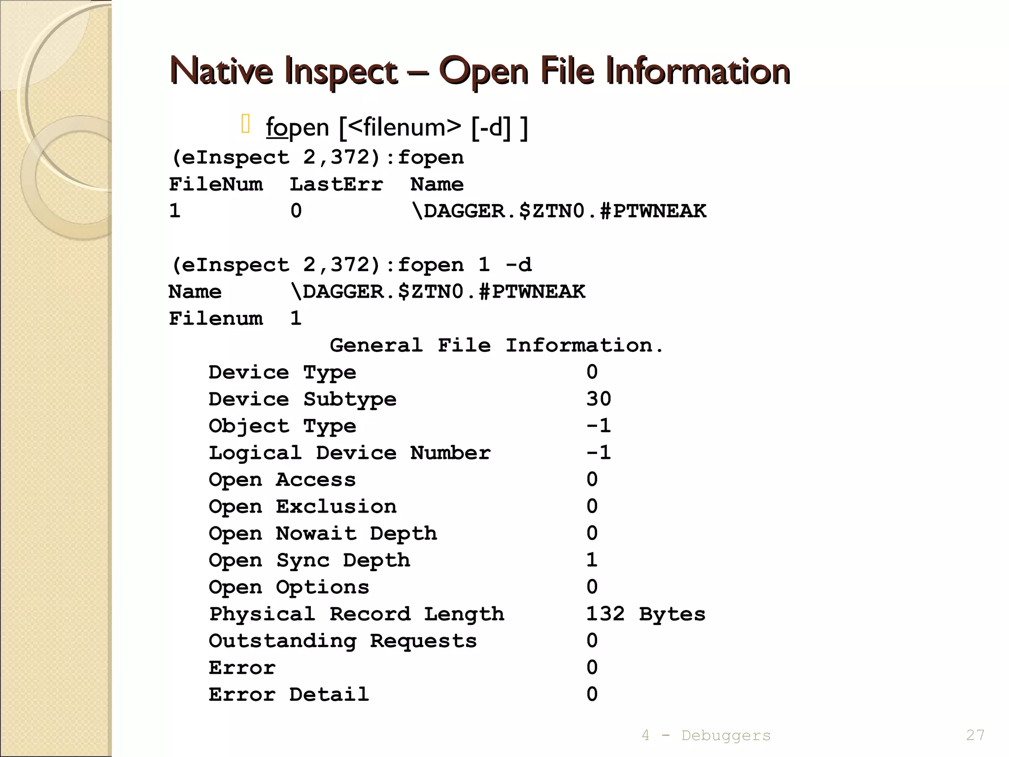 Native Inspect – Open File InformationNative Inspect – Open File Information
 fopen [<filenum> [-d] ]
(eInspect 2,372):fopen
FileNum LastErr Name
1 0 DAGGER.$ZTN0.#PTWNEAK
(eInspect 2,372):fopen 1 -d
Name DAGGER.$ZTN0.#PTWNEAK
Filenum 1
General File Information.
Device Type 0
Device Subtype 30
Object Type -1
Logical Device Number -1
Open Access 0
Open Exclusion 0
Open Nowait Depth 0
Open Sync Depth 1
Open Options 0
Physical Record Length 132 Bytes
Outstanding Requests 0
Error 0
Error Detail 0
4 - Debuggers 27
 