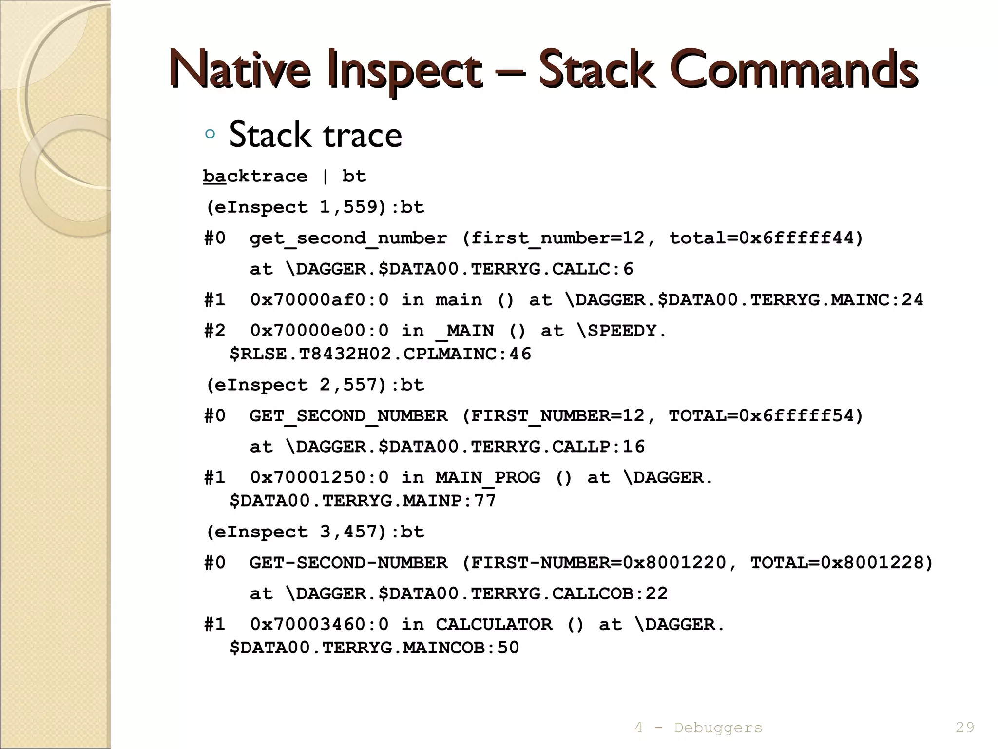 Native Inspect – Stack CommandsNative Inspect – Stack Commands
◦ Stack trace
backtrace | bt
(eInspect 1,559):bt
#0 get_second_number (first_number=12, total=0x6fffff44)
at DAGGER.$DATA00.TERRYG.CALLC:6
#1 0x70000af0:0 in main () at DAGGER.$DATA00.TERRYG.MAINC:24
#2 0x70000e00:0 in _MAIN () at SPEEDY.
$RLSE.T8432H02.CPLMAINC:46
(eInspect 2,557):bt
#0 GET_SECOND_NUMBER (FIRST_NUMBER=12, TOTAL=0x6fffff54)
at DAGGER.$DATA00.TERRYG.CALLP:16
#1 0x70001250:0 in MAIN_PROG () at DAGGER.
$DATA00.TERRYG.MAINP:77
(eInspect 3,457):bt
#0 GET-SECOND-NUMBER (FIRST-NUMBER=0x8001220, TOTAL=0x8001228)
at DAGGER.$DATA00.TERRYG.CALLCOB:22
#1 0x70003460:0 in CALCULATOR () at DAGGER.
$DATA00.TERRYG.MAINCOB:50
4 - Debuggers 29
 
