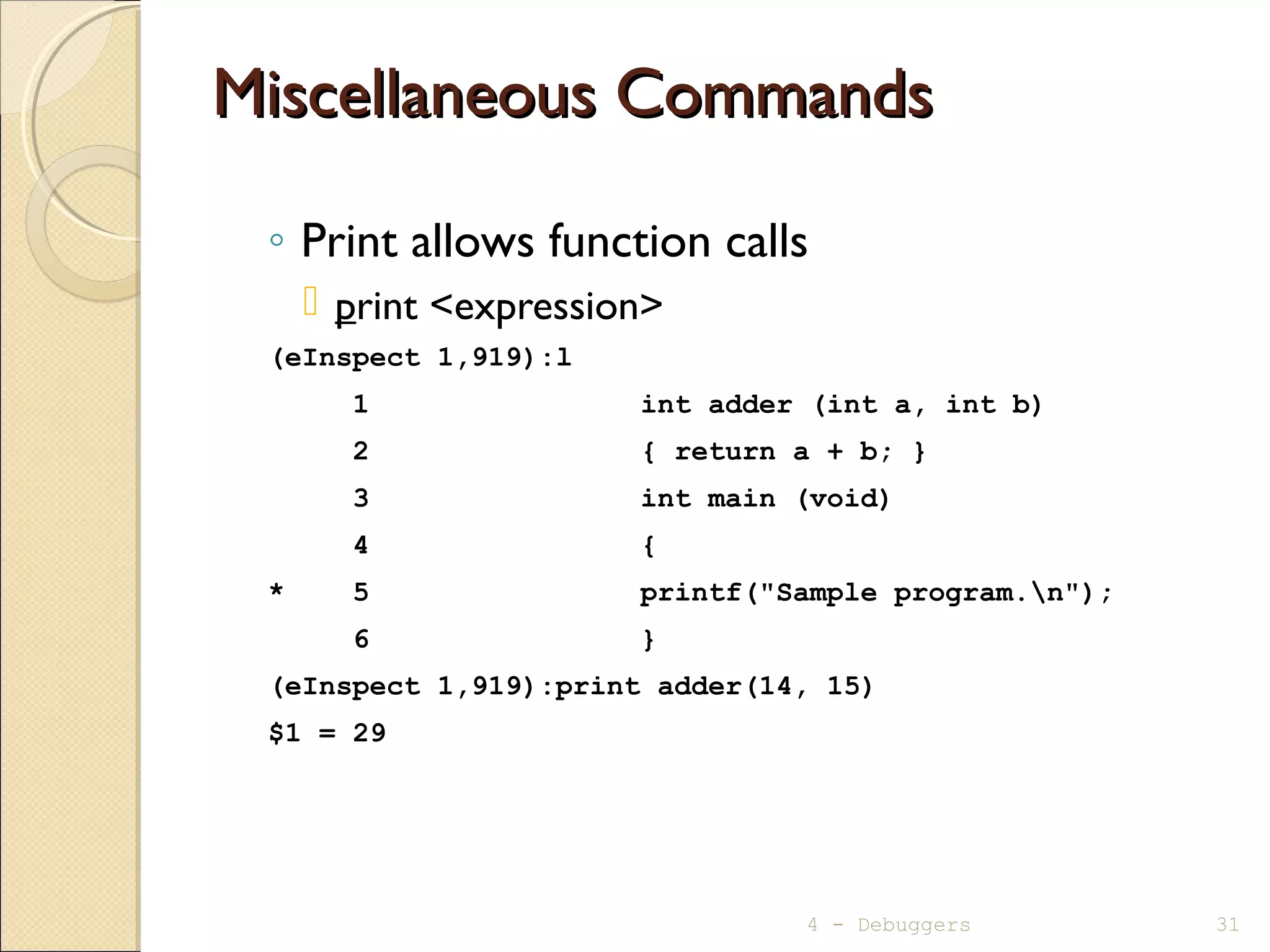 Miscellaneous CommandsMiscellaneous Commands
◦ Print allows function calls
 print <expression>
(eInspect 1,919):l
1 int adder (int a, int b)
2 { return a + b; }
3 int main (void)
4 {
* 5 printf("Sample program.n");
6 }
(eInspect 1,919):print adder(14, 15)
$1 = 29
4 - Debuggers 31
 