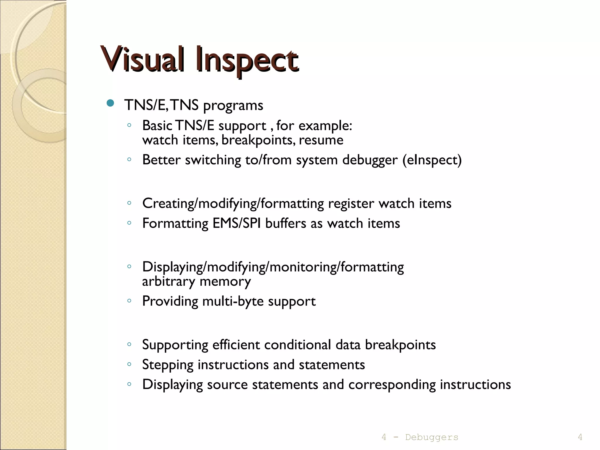 Visual InspectVisual Inspect
 TNS/E,TNS programs
◦ Basic TNS/E support , for example:
watch items, breakpoints, resume
◦ Better switching to/from system debugger (eInspect)
◦ Creating/modifying/formatting register watch items
◦ Formatting EMS/SPI buffers as watch items
◦ Displaying/modifying/monitoring/formatting
arbitrary memory
◦ Providing multi-byte support
◦ Supporting efficient conditional data breakpoints
◦ Stepping instructions and statements
◦ Displaying source statements and corresponding instructions
4 - Debuggers 4
 