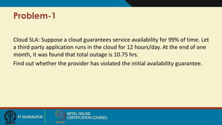 Problem-1
Cloud SLA: Suppose a cloud guarantees service availability for 99% of time. Let
a third party application runs in the cloud for 12 hours/day. At the end of one
month, it was found that total outage is 10.75 hrs.
Find out whether the provider has violated the initial availability guarantee.
3
 