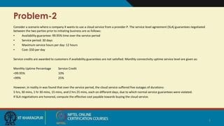 Problem-2
Consider a scenario where a company X wants to use a cloud service from a provider P. The service level agreement (SLA) guarantees negotiated
between the two parties prior to initiating business are as follows:
• Availability guarantee: 99.95% time over the service period
• Service period: 30 days
• Maximum service hours per day: 12 hours
• Cost: $50 per day
Service credits are awarded to customers if availability guarantees are not satisfied. Monthly connectivity uptime service level are given as:
Monthly Uptime Percentage Service Credit
<99.95% 10%
<99% 25%
However, in reality in was found that over the service period, the cloud service suffered five outages of durations:
5 hrs, 30 mins, 1 hr 30 mins, 15 mins, and 2 hrs 25 mins, each on different days, due to which normal service guarantees were violated.
If SLA negotiations are honored, compute the effective cost payable towards buying the cloud service.
4
 
